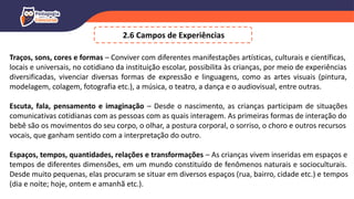 2.6 Campos de Experiências
Traços, sons, cores e formas – Conviver com diferentes manifestações artísticas, culturais e científicas,
locais e universais, no cotidiano da instituição escolar, possibilita às crianças, por meio de experiências
diversificadas, vivenciar diversas formas de expressão e linguagens, como as artes visuais (pintura,
modelagem, colagem, fotografia etc.), a música, o teatro, a dança e o audiovisual, entre outras.
Escuta, fala, pensamento e imaginação – Desde o nascimento, as crianças participam de situações
comunicativas cotidianas com as pessoas com as quais interagem. As primeiras formas de interação do
bebê são os movimentos do seu corpo, o olhar, a postura corporal, o sorriso, o choro e outros recursos
vocais, que ganham sentido com a interpretação do outro.
Espaços, tempos, quantidades, relações e transformações – As crianças vivem inseridas em espaços e
tempos de diferentes dimensões, em um mundo constituído de fenômenos naturais e socioculturais.
Desde muito pequenas, elas procuram se situar em diversos espaços (rua, bairro, cidade etc.) e tempos
(dia e noite; hoje, ontem e amanhã etc.).
 