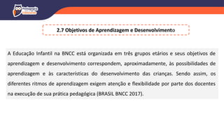 2.7 Objetivos de Aprendizagem e Desenvolvimento
A Educação Infantil na BNCC está organizada em três grupos etários e seus objetivos de
aprendizagem e desenvolvimento correspondem, aproximadamente, às possibilidades de
aprendizagem e às características do desenvolvimento das crianças. Sendo assim, os
diferentes ritmos de aprendizagem exigem atenção e flexibilidade por parte dos docentes
na execução de sua prática pedagógica (BRASIL BNCC 2017).
 