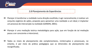 2.8 Planejamento de Experiências
➔ Planejar é transformar a realidade numa direção escolhida; é agir racionalmente; é realizar um
conjunto orgânico de ações, proposto para aproximar uma realidade a um ideal; é implantar
um processo de intervenção na realidade (GANDIN, 2001);
➔ Planejar é uma mediação teórica metodológica para ação, que em função de tal mediação
passa a ser consciente e intencional;
➔ Todos os níveis de planejamento são complementares, ininterruptos e processuais, no
entanto, é por meio da prática pedagógica que as dimensões de planejamento são
ressignificada;
 