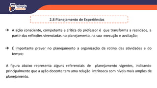 2.8 Planejamento de Experiências
➔ A ação consciente, competente e crítica do professor é que transforma a realidade, a
partir das reflexões vivenciadas no planejamento, na sua execução e avaliação;
➔ É importante prever no planejamento a organização da rotina das atividades e do
tempo;
A figura abaixo representa alguns referenciais de planejamento vigentes, indicando
principalmente que a ação docente tem uma relação intrínseca com níveis mais amplos de
planejamento.
 