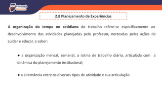 A organização do tempo no cotidiano do trabalho refere-se especificamente ao
desenvolvimento das atividades planejadas pelo professor, norteadas pelas ações de
cuidar e educar, a saber:
● a organização mensal, semanal, a rotina de trabalho diário, articulada com a
dinâmica do planejamento institucional;
● a alternância entre os diversos tipos de atividade e sua articulação.
2.8 Planejamento de Experiências
 