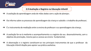 ➔ A avaliação da aprendizagem anda de mãos dadas com a ação de planejar;
➔ Ela informa sobre os processos de aprendizagem da criança e subsidia o trabalho do professor;
➔ É o instrumento de mediação entre o ensino do professor e as aprendizagens da criança;
➔ A avaliação far-se-à mediante o acompanhamento e o registro do seu desenvolvimento, sem o
objetivo de promoção, mesmo para o acesso ao ensino fundamental;
➔ A observação e o registro constituem-se nos principais instrumentos de que o professor da
Educação Infantil dispõe para apoiar sua prática avaliativa.
2.9 Avaliação e Registro na Educação Infantil
 
