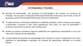➔ Garantia de continuidade dos processos de aprendizagens das crianças nos processos de
transição de casa para a instituição de Educação Infantil (da creche para a pré-escola, ou de um
grupo para outro) e da Educação Infantil para o Ensino Fundamental;
➔ É importante que a instituição estabeleça um ambiente acolhedor, onde a criança se sinta segura
e estimulada a conhecer e viver novas experiências, bem como, um clima de afetividade e
confiança mútua entre os alunos, pais e profissionais;
➔ Acolher no primeiro momento, organizar ambientes com experiências motivadoras e criar uma
rotina são os pilares da boa adaptação;
➔ A continuidade do processo de aprendizagem das crianças no Ensino Fundamental, tem como
referência as aprendizagens esperadas nos Campos de Experiências definidas no currículo
infantil.
2.10 Adaptações e Transições
 