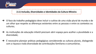 ➔ O foco do trabalho pedagógico deve incluir o cultivo de uma visão plural de mundo e de
um olhar que respeite as diferenças existentes entre as pessoas e entre os contextos ou
culturas;
➔ As instituições de educação infantil precisam abrir espaço para acolher a pluralidade e a
diversidade;
➔ É necessário planejar práticas pedagógicas considerando as culturas plurais, dialogando
com a riqueza e toda diversidade de contribuições familiares e comunitárias.
2.11 Inclusão, Diversidades e Identidades da Cultura Mineira
 