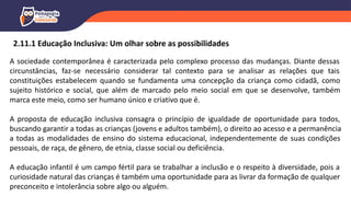 A sociedade contemporânea é caracterizada pelo complexo processo das mudanças. Diante dessas
circunstâncias, faz-se necessário considerar tal contexto para se analisar as relações que tais
constituições estabelecem quando se fundamenta uma concepção da criança como cidadã, como
sujeito histórico e social, que além de marcado pelo meio social em que se desenvolve, também
marca este meio, como ser humano único e criativo que é.
A proposta de educação inclusiva consagra o princípio de igualdade de oportunidade para todos,
buscando garantir a todas as crianças (jovens e adultos também), o direito ao acesso e a permanência
a todas as modalidades de ensino do sistema educacional, independentemente de suas condições
pessoais, de raça, de gênero, de etnia, classe social ou deficiência.
A educação infantil é um campo fértil para se trabalhar a inclusão e o respeito à diversidade, pois a
curiosidade natural das crianças é também uma oportunidade para as livrar da formação de qualquer
preconceito e intolerância sobre algo ou alguém.
2.11.1 Educação Inclusiva: Um olhar sobre as possibilidades
 