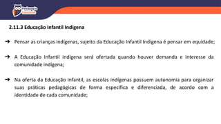 ➔ Pensar as crianças indígenas, sujeito da Educação Infantil Indígena é pensar em equidade;
➔ A Educação Infantil indígena será ofertada quando houver demanda e interesse da
comunidade indígena;
➔ Na oferta da Educação Infantil, as escolas indígenas possuem autonomia para organizar
suas práticas pedagógicas de forma específica e diferenciada, de acordo com a
identidade de cada comunidade;
2.11.3 Educação Infantil Indígena
 