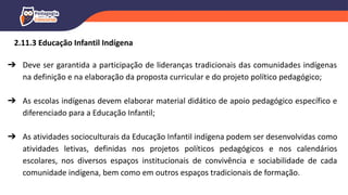 ➔ Deve ser garantida a participação de lideranças tradicionais das comunidades indígenas
na definição e na elaboração da proposta curricular e do projeto político pedagógico;
➔ As escolas indígenas devem elaborar material didático de apoio pedagógico específico e
diferenciado para a Educação Infantil;
➔ As atividades socioculturais da Educação Infantil indígena podem ser desenvolvidas como
atividades letivas, definidas nos projetos políticos pedagógicos e nos calendários
escolares, nos diversos espaços institucionais de convivência e sociabilidade de cada
comunidade indígena, bem como em outros espaços tradicionais de formação.
2.11.3 Educação Infantil Indígena
 