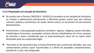➔ De acordo com o Parecer CNE/CEB n° 14/201113 considera-se em situação de itinerância
as crianças e adolescentes pertencentes a diferentes grupos sociais que, por motivos
culturais, políticos, econômicos, de saúde, dentre outros, se encontram em permanente
deslocamento;
➔ Pertencentes a esta população podemos considerar: ciganos, indígenas, povos nômades,
trabalhadores itinerantes, acampados, artistas, demais trabalhadores em circos, parques
de diversão e teatro mambembe que se autorreconheçam como tal ou sejam assim
declarados pelo seu responsável legal;
➔ Para tanto se faz necessário que a criança itinerante seja o centro das atenções, que seus
conhecimentos prévios sejam reconhecidos e a oferta de atividades complementares,
quando for o caso, seja assegurada.
2.11.4 Populações em situação de Itinerância
 