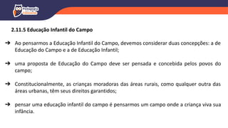➔ Ao pensarmos a Educação Infantil do Campo, devemos considerar duas concepções: a de
Educação do Campo e a de Educação Infantil;
➔ uma proposta de Educação do Campo deve ser pensada e concebida pelos povos do
campo;
➔ Constitucionalmente, as crianças moradoras das áreas rurais, como qualquer outra das
áreas urbanas, têm seus direitos garantidos;
➔ pensar uma educação infantil do campo é pensarmos um campo onde a criança viva sua
infância.
2.11.5 Educação Infantil do Campo
 