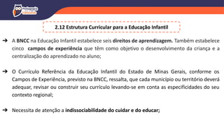 ➔ A BNCC na Educação Infantil estabelece seis direitos de aprendizagem. Também estabelece
cinco campos de experiência que têm como objetivo o desenvolvimento da criança e a
centralização do aprendizado no aluno;
➔ O Currículo Referência da Educação Infantil do Estado de Minas Gerais, conforme os
Campos de Experiência, previsto na BNCC, ressalta, que cada município ou território deverá
adequar, revisar ou construir seu currículo levando-se em conta as especificidades do seu
contexto regional;
➔ Necessita de atenção a indissociabilidade do cuidar e do educar;
2.12 Estrutura Curricular para a Educação Infantil
 
