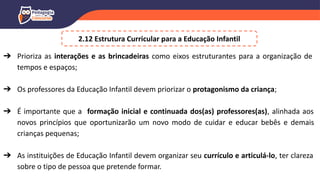 ➔ Prioriza as interações e as brincadeiras como eixos estruturantes para a organização de
tempos e espaços;
➔ Os professores da Educação Infantil devem priorizar o protagonismo da criança;
➔ É importante que a formação inicial e continuada dos(as) professores(as), alinhada aos
novos princípios que oportunizarão um novo modo de cuidar e educar bebês e demais
crianças pequenas;
➔ As instituições de Educação Infantil devem organizar seu currículo e articulá-lo, ter clareza
sobre o tipo de pessoa que pretende formar.
2.12 Estrutura Curricular para a Educação Infantil
 