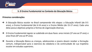 3. O Ensino Fundamental no Contexto da Educação Básica
Primeiras considerações
➔ A Educação Básica escolar no Brasil compreende três etapas: a Educação Infantil (de 0-5
anos), o Ensino Fundamental (de 6-14 anos) e o Ensino Médio (de 15-17 anos). Cada uma
delas possui objetivos próprios e formas de organização diversas;
➔ O Ensino Fundamental regular se subdivide em duas fases: anos iniciais (1º ano ao 5º ano); e
anos finais (6º ano ao 9º ano);
➔ Durante a Educação Básica as crianças, adolescentes e jovens devem receber a formação
comum, indispensável para o exercício da cidadania e da continuidade de sua trajetória
escolar em estudos superiores.
 