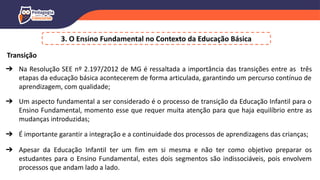 3. O Ensino Fundamental no Contexto da Educação Básica
Transição
➔ Na Resolução SEE nº 2.197/2012 de MG é ressaltada a importância das transições entre as três
etapas da educação básica acontecerem de forma articulada, garantindo um percurso contínuo de
aprendizagem, com qualidade;
➔ Um aspecto fundamental a ser considerado é o processo de transição da Educação Infantil para o
Ensino Fundamental, momento esse que requer muita atenção para que haja equilíbrio entre as
mudanças introduzidas;
➔ É importante garantir a integração e a continuidade dos processos de aprendizagens das crianças;
➔ Apesar da Educação Infantil ter um fim em si mesma e não ter como objetivo preparar os
estudantes para o Ensino Fundamental, estes dois segmentos são indissociáveis, pois envolvem
processos que andam lado a lado.
 