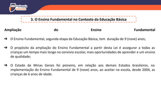 3. O Ensino Fundamental no Contexto da Educação Básica
Ampliação do Ensino Fundamental
➔ O Ensino Fundamental, segunda etapa da Educação Básica, tem duração de 9 (nove) anos;
➔ O propósito da ampliação do Ensino Fundamental a partir desta Lei é assegurar a todas as
crianças um tempo mais longo no convívio escolar, mais oportunidades de aprender e um ensino
de qualidade;
➔ O Estado de Minas Gerais foi pioneiro, em relação aos demais Estados brasileiros, na
implementação do Ensino Fundamental de 9 (nove) anos, ao aceitar na escola, desde 2004, as
crianças de 6 anos de idade.
 