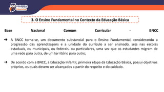 3. O Ensino Fundamental no Contexto da Educação Básica
Base Nacional Comum Curricular - BNCC
➔ A BNCC torna-se, um documento substancial para o Ensino Fundamental, considerando a
progressão das aprendizagens e a unidade do currículo a ser ensinado, seja nas escolas
estaduais, ou municipais, ou federais, ou particulares, uma vez que os estudantes migram de
uma rede para outra, de um território para outro;
➔ De acordo com a BNCC, a Educação Infantil, primeira etapa da Educação Básica, possui objetivos
próprios, os quais devem ser alcançados a partir do respeito e do cuidado.
 