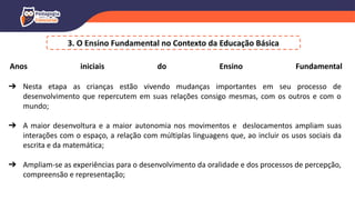 3. O Ensino Fundamental no Contexto da Educação Básica
Anos iniciais do Ensino Fundamental
➔ Nesta etapa as crianças estão vivendo mudanças importantes em seu processo de
desenvolvimento que repercutem em suas relações consigo mesmas, com os outros e com o
mundo;
➔ A maior desenvoltura e a maior autonomia nos movimentos e deslocamentos ampliam suas
interações com o espaço, a relação com múltiplas linguagens que, ao incluir os usos sociais da
escrita e da matemática;
➔ Ampliam-se as experiências para o desenvolvimento da oralidade e dos processos de percepção,
compreensão e representação;
 