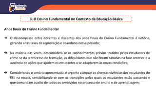 3. O Ensino Fundamental no Contexto da Educação Básica
Anos finais do Ensino Fundamental
➔ O descompasso entre docentes e discentes dos anos finais do Ensino Fundamental é notório,
gerando altas taxas de reprovação e abandono nesse período;
➔ Na maioria das vezes, desconsidera-se os conhecimentos prévios trazidos pelos estudantes de
como se dá o processo de transição, as dificuldades que não foram sanadas na fase anterior e a
ausência de ações que ajudem os estudantes a se adaptarem às novas condições;
➔ Considerando o cenário apresentado, é urgente adequar as diversas vivências dos estudantes do
EFII na escola, sensibilizando-se com as transições pelas quais os estudantes estão passando e
que demandam auxílio de todos os envolvidos no processo de ensino e de aprendizagem;
 