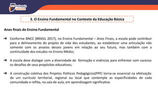3. O Ensino Fundamental no Contexto da Educação Básica
Anos finais do Ensino Fundamental
➔ Conforme BNCC (BRASIL 2017), no Ensino Fundamental – Anos Finais, a escola pode contribuir
para o delineamento do projeto de vida dos estudantes, ao estabelecer uma articulação não
somente com os anseios desses jovens em relação ao seu futuro, mas também com a
continuidade dos estudos no Ensino Médio;
➔ A escola deve dialogar com a diversidade de formação e vivências para enfrentar com sucesso
os desafios de seus propósitos educativos;
➔ A construção coletiva dos Projetos Políticos Pedagógicos(PPP) torna-se essencial na efetivação
de um currículo territorial, regional ou local que contemple as especificidades de cada
comunidade e reflita, na sala de aula, em aprendizagem significativa.
 