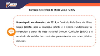 Homologado em dezembro de 2018, o Currículo Referência de Minas
Gerais (CRMG) para a Educação Infantil e o Ensino Fundamental foi
construído a partir da Base Nacional Comum Curricular (BNCC) e é
resultado da revisão dos currículos pré-existentes nas redes públicas
mineiras.
Currículo Referência de Minas Gerais -CRMG
 