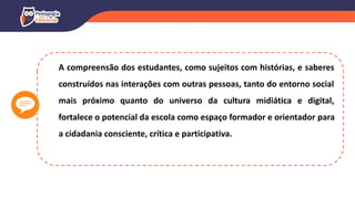 A compreensão dos estudantes, como sujeitos com histórias, e saberes
construídos nas interações com outras pessoas, tanto do entorno social
mais próximo quanto do universo da cultura midiática e digital,
fortalece o potencial da escola como espaço formador e orientador para
a cidadania consciente, crítica e participativa.
 