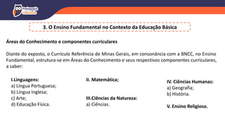 3. O Ensino Fundamental no Contexto da Educação Básica
Áreas do Conhecimento e componentes curriculares
Diante do exposto, o Currículo Referência de Minas Gerais, em consonância com a BNCC, no Ensino
Fundamental, estrutura-se em Áreas do Conhecimento e seus respectivos componentes curriculares,
a saber:
I.Linguagens:
a) Língua Portuguesa;
b) Língua Inglesa;
c) Arte;
d) Educação Física.
II. Matemática;
III.Ciências da Natureza:
a) Ciências.
IV. Ciências Humanas:
a) Geografia;
b) História.
V. Ensino Religioso.
 