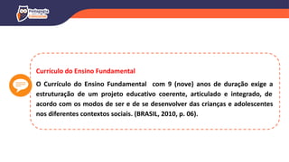 Currículo do Ensino Fundamental
O Currículo do Ensino Fundamental com 9 (nove) anos de duração exige a
estruturação de um projeto educativo coerente, articulado e integrado, de
acordo com os modos de ser e de se desenvolver das crianças e adolescentes
nos diferentes contextos sociais. (BRASIL, 2010, p. 06).
 