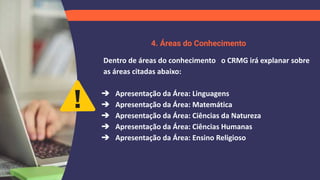 4. Áreas do Conhecimento
Dentro de áreas do conhecimento o CRMG irá explanar sobre
as áreas citadas abaixo:
➔ Apresentação da Área: Linguagens
➔ Apresentação da Área: Matemática
➔ Apresentação da Área: Ciências da Natureza
➔ Apresentação da Área: Ciências Humanas
➔ Apresentação da Área: Ensino Religioso
 