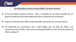 Currículo Básico Comum mineiro (CBC): Um breve histórico
➔ O Currículo Básico Comum mineiro - CBC, é resultado de um árduo trabalho de um
grupo de professores da rede estadual dos vários componentes curriculares;
➔ Surgiu no início dos anos 2000, sendo finalizado, mais tarde, por uma consultoria;
➔ Foi elaborado em consonância com a LDB (1996), com os PCNs de 1998 e em
consonância com as DCNs, bem como a resolução SEE/MG no 2197 de 26 de outubro de
2012 no artigo 67.
 