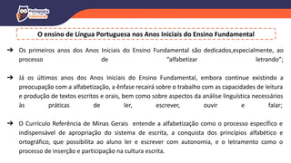 O ensino de Língua Portuguesa nos Anos Iniciais do Ensino Fundamental
➔ Os primeiros anos dos Anos Iniciais do Ensino Fundamental são dedicados,especialmente, ao
processo de “alfabetizar letrando”;
➔ Já os últimos anos dos Anos Iniciais do Ensino Fundamental, embora continue existindo a
preocupação com a alfabetização, a ênfase recairá sobre o trabalho com as capacidades de leitura
e produção de textos escritos e orais, bem como sobre aspectos da análise linguística necessários
às práticas de ler, escrever, ouvir e falar;
➔ O Currículo Referência de Minas Gerais entende a alfabetização como o processo específico e
indispensável de apropriação do sistema de escrita, a conquista dos princípios alfabético e
ortográfico, que possibilita ao aluno ler e escrever com autonomia, e o letramento como o
processo de inserção e participação na cultura escrita.
 