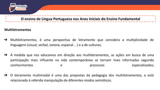 O ensino de Língua Portuguesa nos Anos Iniciais do Ensino Fundamental
Multiletramentos
➔ Multiletramentos, é uma perspectiva de letramento que considera a multiplicidade de
linguagens (visual, verbal, sonora, espacial…) e a de culturas;
➔ À medida que nos educamos em direção aos multiletramentos, as ações em busca de uma
participação mais influente na vida contemporânea se tornam mais informadas segundo
conhecimentos e processos especializados;
➔ O letramento multimodal é uma das propostas da pedagogia dos multiletramentos, e está
relacionado à referida manipulação de diferentes modos semióticos.
 