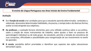 O ensino de Língua Portuguesa nos Anos Iniciais do Ensino Fundamental
Avaliação
➔ Se é função da escola criar condições para que o estudante aprenda determinados conteúdos e,
sobretudo, desenvolva determinadas habilidades, ela precisa, o tempo todo e de diversas formas,
avaliar se está atingindo seus objetivos;
➔ Ao professor, a avaliação fornece elementos para uma reflexão contínua sobre a sua prática,
sobre a criação de novos instrumentos de trabalho, sobre ajustes a fazer no processo de
aprendizagem individual ou de todo grupo. Ao estudante, permite a tomada de consciência de
suas conquistas, dificuldades e possibilidades para reorganização de seu investimento na tarefa
de aprender;
➔ À escola, possibilita definir prioridades e identificar que aspectos das ações educacionais
demandam apoio;
 