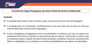 O ensino de Língua Portuguesa nos Anos Iniciais do Ensino Fundamental
Avaliação
➔ A avaliação deve ocorrer antes, durante e após o processo de ensino e de aprendizagem;
➔ A avaliação deve ser multimodal, multidimensional. Isso quer dizer que ela deve ser feita por
meio de diferentes instrumentos e linguagens;
➔ A fase investigativa ou diagnóstica inicial instrumentaliza o professor para pôr em prática seu
planejamento de forma a atender às características de seus alunos. Informando-se sobre o que
o estudante já sabe a respeito de determinado conteúdo, o professor estrutura o planejamento,
define as habilidades e os conteúdos e o nível de profundidade em que devem ser abordados;
 