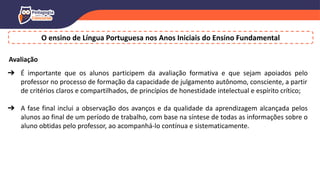 O ensino de Língua Portuguesa nos Anos Iniciais do Ensino Fundamental
Avaliação
➔ É importante que os alunos participem da avaliação formativa e que sejam apoiados pelo
professor no processo de formação da capacidade de julgamento autônomo, consciente, a partir
de critérios claros e compartilhados, de princípios de honestidade intelectual e espírito crítico;
➔ A fase final inclui a observação dos avanços e da qualidade da aprendizagem alcançada pelos
alunos ao final de um período de trabalho, com base na síntese de todas as informações sobre o
aluno obtidas pelo professor, ao acompanhá-lo contínua e sistematicamente.
 