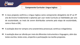 Componente Curricular: Língua Inglesa
➔ A nova proposta confirma a Língua Inglesa como componente obrigatório do 6º ao 9º
ano do Ensino Fundamental e optamos por usar neste Currículo as habilidades por ano
de escolaridade, ao invés de serem distribuídas somente pela etapa de escolaridade,
como o fazia o CBC;
➔ A avaliação deve ter sempre uma característica processual, contínua e diagnóstica;
➔ A avaliação deve ser aferida por meio de diferentes instrumentos e linguagens, além dos
testes escritos, testes orais, empenho e participação nas tarefas propostas.
 