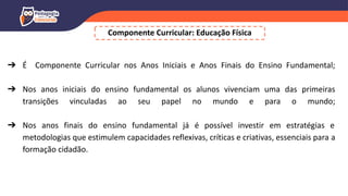 Componente Curricular: Educação Física
➔ É Componente Curricular nos Anos Iniciais e Anos Finais do Ensino Fundamental;
➔ Nos anos iniciais do ensino fundamental os alunos vivenciam uma das primeiras
transições vinculadas ao seu papel no mundo e para o mundo;
➔ Nos anos finais do ensino fundamental já é possível investir em estratégias e
metodologias que estimulem capacidades reflexivas, críticas e criativas, essenciais para a
formação cidadão.
 
