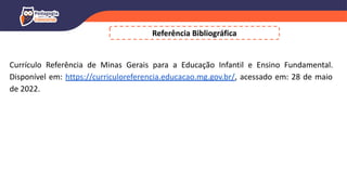 Referência Bibliográfica
Currículo Referência de Minas Gerais para a Educação Infantil e Ensino Fundamental.
Disponível em: https://curriculoreferencia.educacao.mg.gov.br/, acessado em: 28 de maio
de 2022.
 
