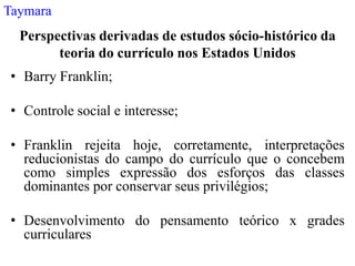 Taymara
  Perspectivas derivadas de estudos sócio-histórico da
        teoria do currículo nos Estados Unidos
 • Barry Franklin;

 • Controle social e interesse;

 • Franklin rejeita hoje, corretamente, interpretações
   reducionistas do campo do currículo que o concebem
   como simples expressão dos esforços das classes
   dominantes por conservar seus privilégios;

 • Desenvolvimento do pensamento teórico x grades
   curriculares
 