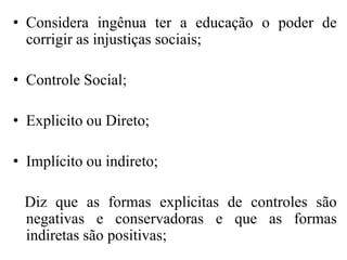 • Considera ingênua ter a educação o poder de
  corrigir as injustiças sociais;

• Controle Social;

• Explicito ou Direto;

• Implícito ou indireto;

 Diz que as formas explicitas de controles são
 negativas e conservadoras e que as formas
 indiretas são positivas;
 