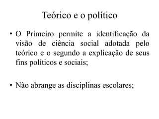Teórico e o político
• O Primeiro permite a identificação da
  visão de ciência social adotada pelo
  teórico e o segundo a explicação de seus
  fins políticos e sociais;

• Não abrange as disciplinas escolares;
 