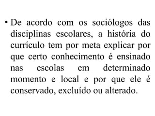 • De acordo com os sociólogos das
  disciplinas escolares, a história do
  currículo tem por meta explicar por
  que certo conhecimento é ensinado
  nas escolas em determinado
  momento e local e por que ele é
  conservado, excluído ou alterado.
 
