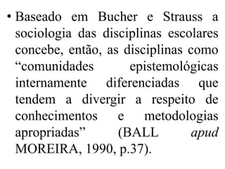 • Baseado em Bucher e Strauss a
  sociologia das disciplinas escolares
  concebe, então, as disciplinas como
  “comunidades        epistemológicas
  internamente diferenciadas que
  tendem a divergir a respeito de
  conhecimentos e metodologias
  apropriadas”      (BALL         apud
  MOREIRA, 1990, p.37).
 