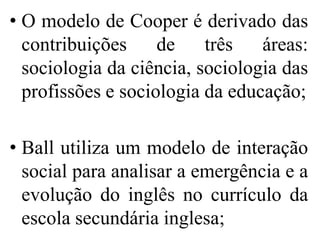 • O modelo de Cooper é derivado das
  contribuições     de    três   áreas:
  sociologia da ciência, sociologia das
  profissões e sociologia da educação;

• Ball utiliza um modelo de interação
  social para analisar a emergência e a
  evolução do inglês no currículo da
  escola secundária inglesa;
 