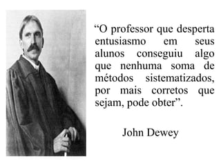 “O professor que desperta
entusiasmo    em     seus
alunos conseguiu algo
que nenhuma soma de
métodos sistematizados,
por mais corretos que
sejam, pode obter”.

     John Dewey
 