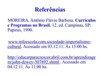 Referências
MOREIRA, Antônio Flávio Barbosa. Currículos
e Programas no Brasil. 12. ed. Campinas, SP:
Papirus, 1990.

www.infoescola.com.sociedade-imperialismo-
cultural. Acessado em 03.12.11. Às 15:00 hs.

http://educarparacrescer.abril.com.br/aprendizage
m/john-dewey-307892.shtml . Acessado em
04.12.11. Às 11:00 hs.
 