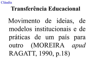 Cláudia
      Transferência Educacional

    Movimento de ideias, de
    modelos institucionais e de
    práticas de um país para
    outro (MOREIRA apud
    RAGATT, 1990, p.18)
 