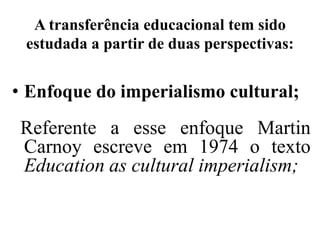 A transferência educacional tem sido
 estudada a partir de duas perspectivas:


• Enfoque do imperialismo cultural;
 Referente a esse enfoque Martin
 Carnoy escreve em 1974 o texto
 Education as cultural imperialism;
 