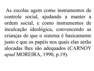 As escolas agem como instrumentos de
controle social, ajudando a manter a
ordem social, e como instrumentos de
inculcação ideológica, convencendo as
crianças de que o sistema é basicamente
justo e que os papéis nos quais elas serão
alocadas lhes são adequados (CARNOY
apud MOREIRA, 1990, p.19).
 