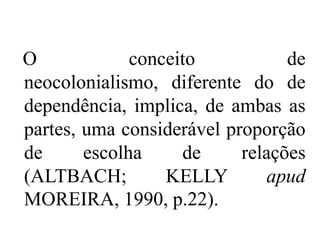 O             conceito           de
neocolonialismo, diferente do de
dependência, implica, de ambas as
partes, uma considerável proporção
de      escolha     de     relações
(ALTBACH;         KELLY       apud
MOREIRA, 1990, p.22).
 