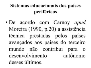 Sistemas educacionais dos países
            periféricos

• De acordo com Carnoy apud
  Moreira (1990, p.20) a assistência
  técnica prestadas pelos países
  avançados aos países do terceiro
  mundo não contribui para o
  desenvolvimento         autônomo
  desses últimos.
 