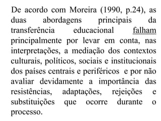 De acordo com Moreira (1990, p.24), as
duas      abordagens        principais      da
transferência       educacional        falham
principalmente por levar em conta, nas
interpretações, a mediação dos contextos
culturais, políticos, sociais e institucionais
dos países centrais e periféricos e por não
avaliar devidamente a importância das
resistências, adaptações, rejeições e
substituições que ocorre durante o
processo.
 